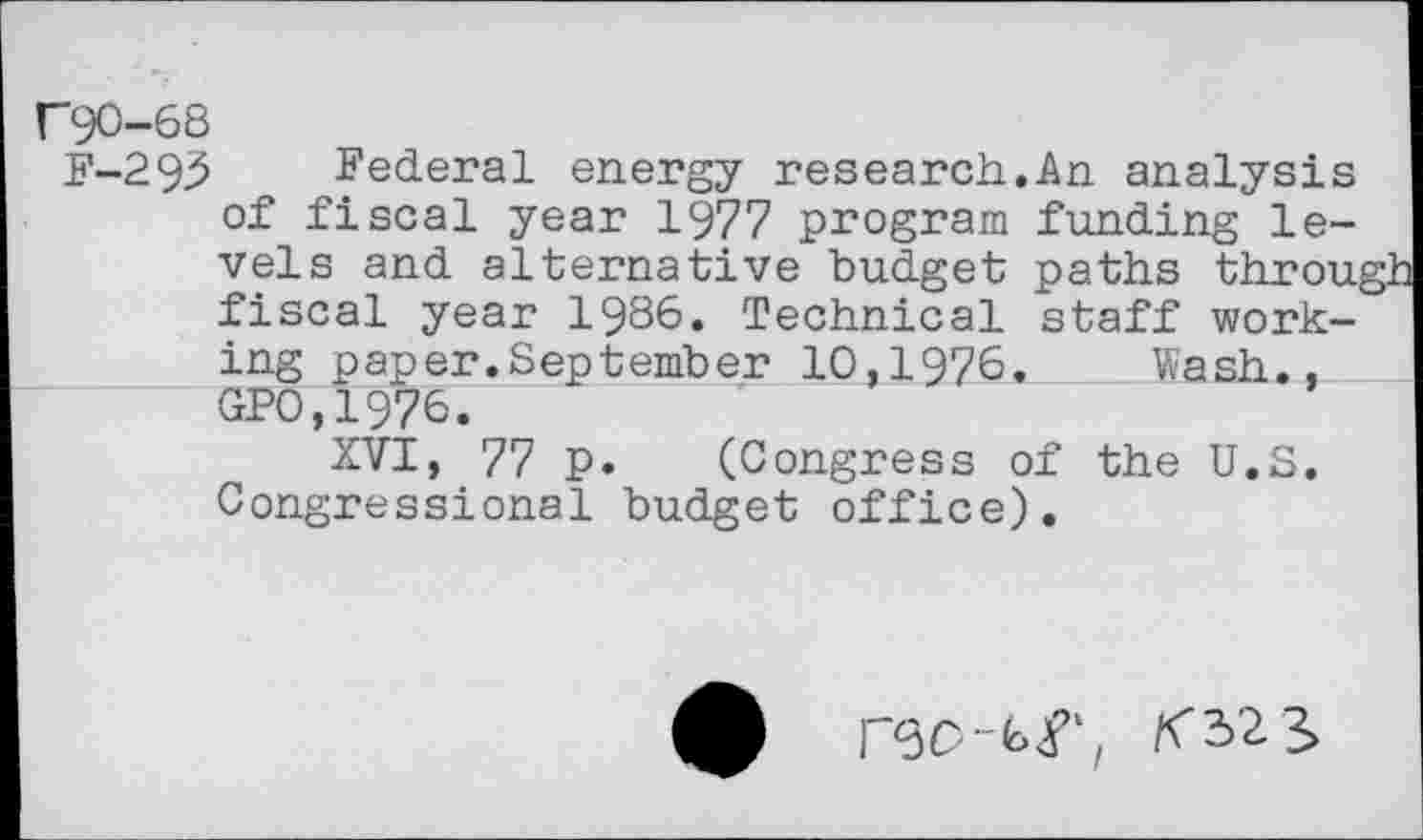 ﻿F90-68
F-293 Federal energy research.An analysis of fiscal year 1977 program funding levels and alternative budget paths throu, fiscal year 1986. Technical staff working paper.September 10,1976. Wash., GPO.1976.
XVI, 77 p. (Congress of the U.S. Congressional budget office).
